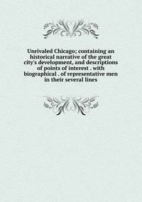 Unrivaled Chicago; containing an historical narrative of the great city's development, and descriptions of points of interest . with biographical . of representative men in their several lines