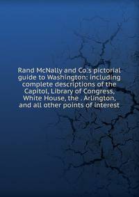 Rand McNally and Co.'s pictorial guide to Washington: including complete descriptions of the Capitol, Library of Congress, White House, the . Arlington, and all other points of interest