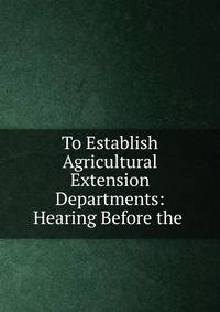 To Establish Agricultural Extension Departments: Hearing Before the .