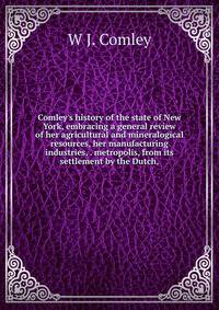 Comley's history of the state of New York, embracing a general review of her agricultural and mineralogical resources, her manufacturing industries, . metropolis, from its settlement by the Dutch,