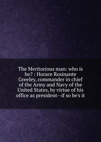 The Meritorious man: who is he? : Horace Rosinante Greeley, commander in chief of the Army and Navy of the United States, by virtue of his office as president--if so be's it