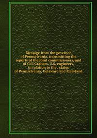 Message from the governor of Pennsylvania, transmitting the reports of the joint commissioners, and of Col. Graham, U.S. engineers, in relation to the . states of Pennsylvania, Delaware and Maryland