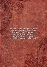 Louden hay unloading tools, barn and garage door hangers, dairy barn equipment, litter, feed, merchandise, and milk can carriers, horse stable . hardware specialties: general catalog no. 46