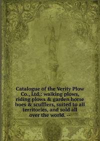 Catalogue of the Verity Plow Co., Ltd.: walking plows, riding plows &amp; garden horse hoes &amp; scufflers, suited to all territories, and sold all over the world. --