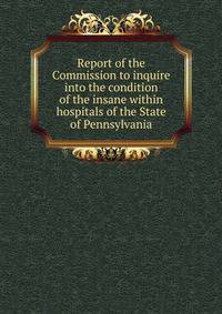 Report of the Commission to inquire into the condition of the insane within hospitals of the State of Pennsylvania.