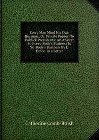 Every Man Mind His Own Business, Or, Private Piques No Publick Precedents: An Answer to Every-Body's Business Is No-Body's Business By D. Defoe. in a Letter