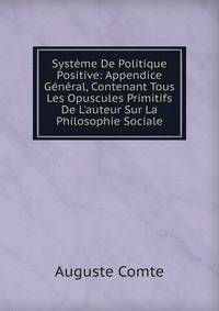 Syst?me De Politique Positive: Appendice G?n?ral, Contenant Tous Les Opuscules Primitifs De L'auteur Sur La Philosophie Sociale