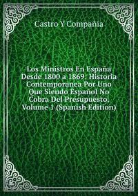 Los Ministros En Espana Desde 1800 a 1869: Historia Contemporanea Por Uno Que Siendo Espanol No Cobra Del Presupuesto, Volume 1 (Spanish Edition)