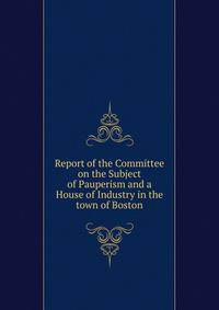 Report of the Committee on the Subject of Pauperism and a House of Industry in the town of Boston