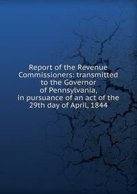 Report of the Revenue Commissioners: transmitted to the Governor of Pennsylvania, in pursuance of an act of the 29th day of April, 1844