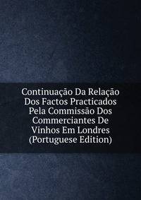 Continuacao Da Relacao Dos Factos Practicados Pela Commissao Dos Commerciantes De Vinhos Em Londres (Portuguese Edition)
