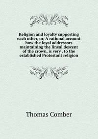 Religion and loyalty supporting each other, or, A rational account how the loyal addressors maintaining the lineal descent of the crown, is very . to the established Protestant religion