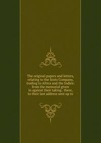 The original papers and letters, relating to the Scots Company, trading to Africa and the Indies: from the memorial given in against their taking . there, to their last address sent up to