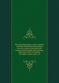 The new dressmaker; with complete and fully illustrated instructions on every point connected with sewing, dressmaking and tailoring, from the actual . of clothes for ladies, misses, girls, ch