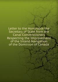 Letter to the Honorable the Secretary of State from the Canal Commissioners Respecting the Improvement of the Inland Navigation of the Dominion of Canada