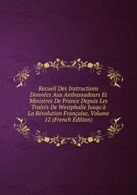 Recueil Des Instructions Donn?es Aux Ambassadeurs Et Ministres De France Depuis Les Trait?s De Westphalie Jusqu'? La R?volution Fran?aise, Volume 12 (French Edition)
