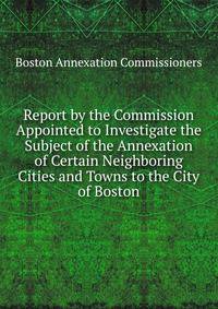 Report by the Commission Appointed to Investigate the Subject of the Annexation of Certain Neighboring Cities and Towns to the City of Boston