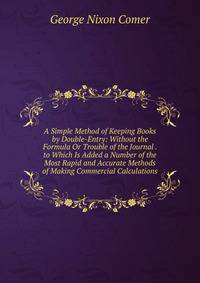 A Simple Method of Keeping Books by Double-Entry: Without the Formula Or Trouble of the Journal . to Which Is Added a Number of the Most Rapid and Accurate Methods of Making Commercial Calculations
