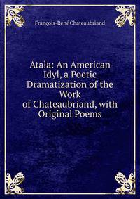 Atala: An American Idyl, a Poetic Dramatization of the Work of Chateaubriand, with Original Poems