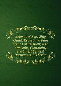 Isthmus of Suez Ship Canal: Report and Plan of the Commission; with Appendix, Containing the Latest Official Documents. 3D Series.