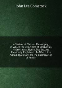 A System of Natural Philosophy, in Which the Principles of Mechanics, Hydrostatics, Hydraulics Etc. Are Familiarly Explained: To Which Are Added, Questions for the Examination of Pupils .