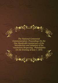 The National Centennial Commemoration: Proceedings On the One Hundredth Anniversary of the Introduction and Adoption of the "resolutions Respecting . Philadelphia On the Evening of June 7, 1876