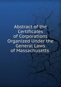 Abstract of the Certificates of Corporations Organized Under the General Laws of Massachusetts .