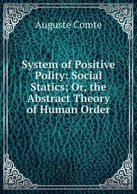 System of Positive Polity: Social Statics; Or, the Abstract Theory of Human Order