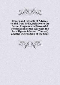Copies and Extracts of Advices to and from India, Relative to the Cause, Progress, and Successful Termination of the War with the Late Tippoo Sultaun, . Thereof, and the Distribution of the Capt