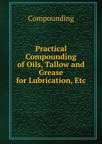 Practical Compounding of Oils, Tallow and Grease for Lubrication, Etc