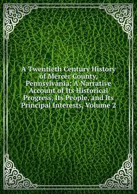 A Twentieth Century History of Mercer County, Pennsylvania: A Narrative Account of Its Historical Progress, Its People, and Its Principal Interests, Volume 2