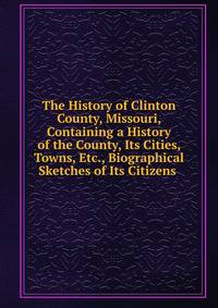 The History of Clinton County, Missouri, Containing a History of the County, Its Cities, Towns, Etc., Biographical Sketches of Its Citizens .