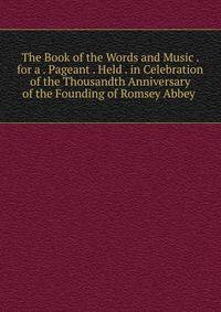 The Book of the Words and Music . for a . Pageant . Held . in Celebration of the Thousandth Anniversary of the Founding of Romsey Abbey .