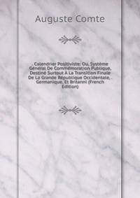 . Calendrier Positiviste: Ou, Systeme General De Commemoration Publique, Destine Surtout A La Transition Finale De La Grande Republique Occidentale, . Germanique, Et Britanni (French Edition)