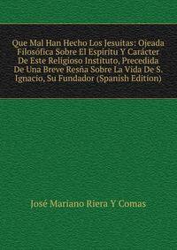 Que Mal Han Hecho Los Jesuitas: Ojeada Filosofica Sobre El Espiritu Y Caracter De Este Religioso Instituto, Precedida De Una Breve Resna Sobre La Vida De S. Ignacio, Su Fundador (Spanish Edition)