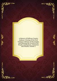 A History of Sullivan County, Indiana: Closing of the First Century's History of the County, and Showing the Growth of Its People, Institutions, Industries and Wealth, Volume 1