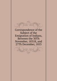 Correspondence of the Subject of the Emigration of Indians, Between the 30Th November, 1831K, and 27Th December, 1853