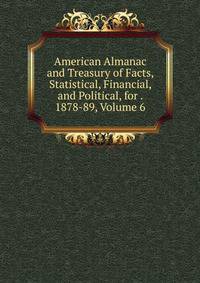 American Almanac and Treasury of Facts, Statistical, Financial, and Political, for . 1878-89, Volume 6
