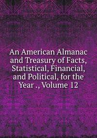 An American Almanac and Treasury of Facts, Statistical, Financial, and Political, for the Year ., Volume 12