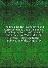 'the Book' Or, the Proceedings and Correspondence Upon the Subject of the Inquiry Into the Conduct of . the Princess of Wales Ed. by S. Perceval. . Have Led to the Publication of the Original D