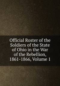 Official Roster of the Soldiers of the State of Ohio in the War of the Rebellion, 1861-1866, Volume 1