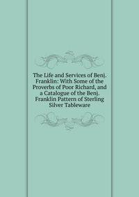 The Life and Services of Benj. Franklin: With Some of the Proverbs of Poor Richard, and a Catalogue of the Benj. Franklin Pattern of Sterling Silver Tableware