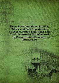 Shape Book Containing Profiles, Tables, and Data Appertaining to Shapes, Plates, Bars, Rails, and Track Accessories Manufactured by Carnegie Steel Company, Pittsburg, Pa