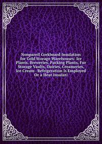 Nonpareil Corkboard Insulation for Cold Storage Warehouses: Ice Plants, Breweries, Packing Plants, Fur Storage Vaults, Dairies, Creameries, Ice Cream . Refrigeration Is Employed Or a Heat Insulati