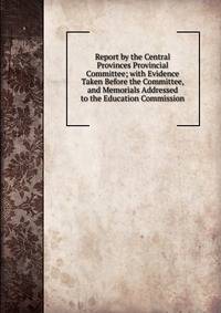 Report by the Central Provinces Provincial Committee; with Evidence Taken Before the Committee, and Memorials Addressed to the Education Commission