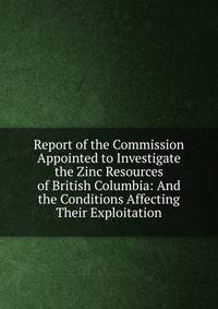 Report of the Commission Appointed to Investigate the Zinc Resources of British Columbia: And the Conditions Affecting Their Exploitation