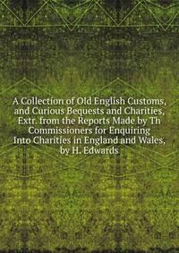 A Collection of Old English Customs, and Curious Bequests and Charities, Extr. from the Reports Made by Th Commissioners for Enquiring Into Charities in England and Wales, by H. Edwards