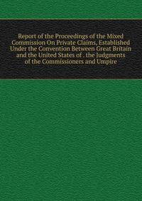 Report of the Proceedings of the Mixed Commission On Private Claims, Established Under the Convention Between Great Britain and the United States of . the Judgments of the Commissioners and Umpire
