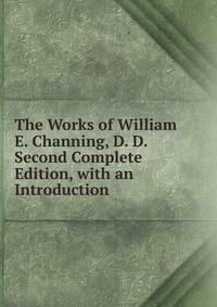 The Works of William E. Channing, D. D. Second Complete Edition, with an Introduction