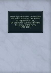 Hearings Before the Committee On Naval Affairs of the House of Representatives, On Estimates Submitted by the Secretary of the Navy, 1906-1907